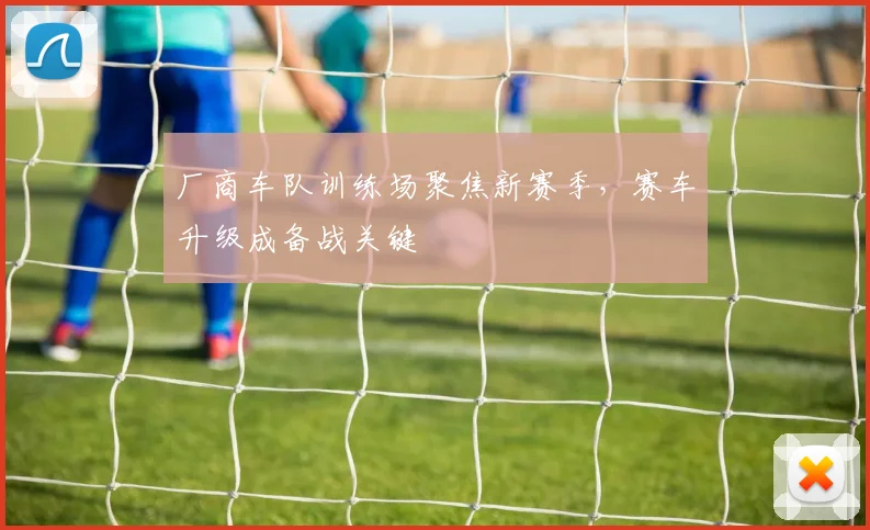 厂商车队训练场聚焦新赛季，赛车升级成备战关键