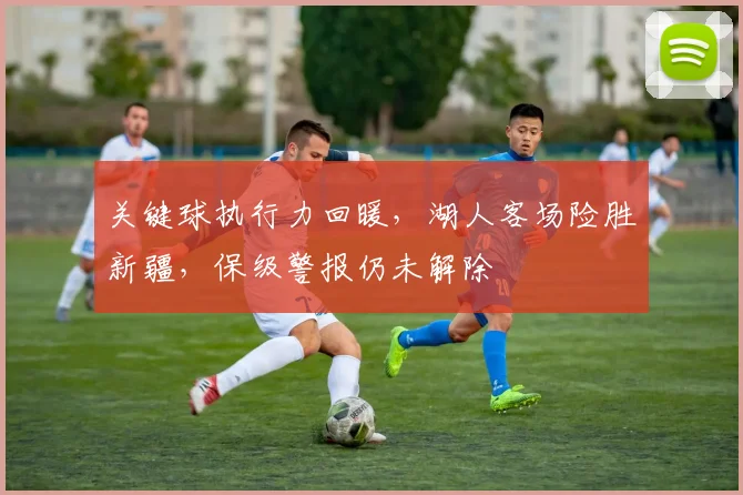 关键球执行力回暖，湖人客场险胜新疆，保级警报仍未解除