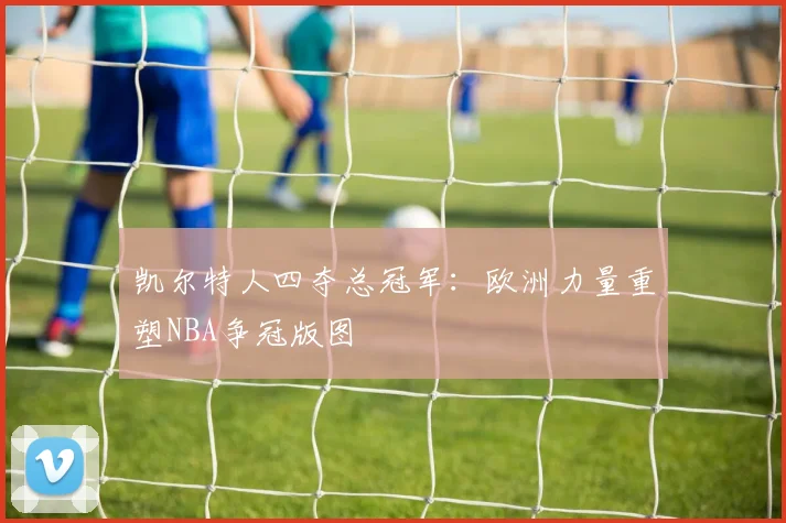 凯尔特人四夺总冠军：欧洲力量重塑NBA争冠版图
