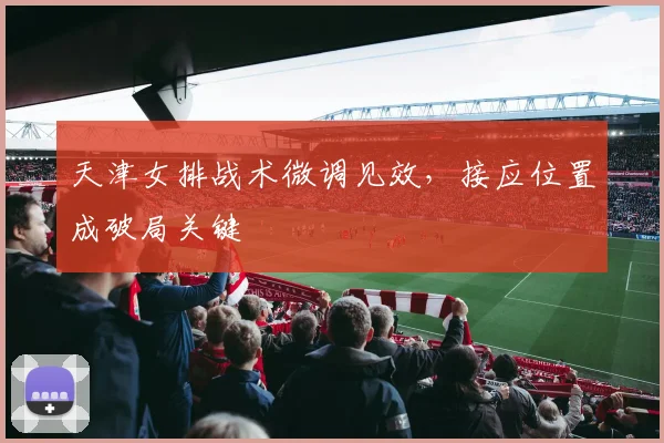 天津女排战术微调见效，接应位置成破局关键