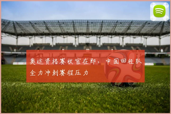 奥运资格赛收官在即，中国田径队全力冲刺赛程压力