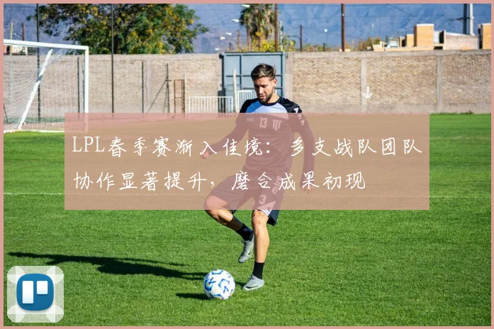 LPL春季赛渐入佳境：多支战队团队协作显著提升，磨合成果初现