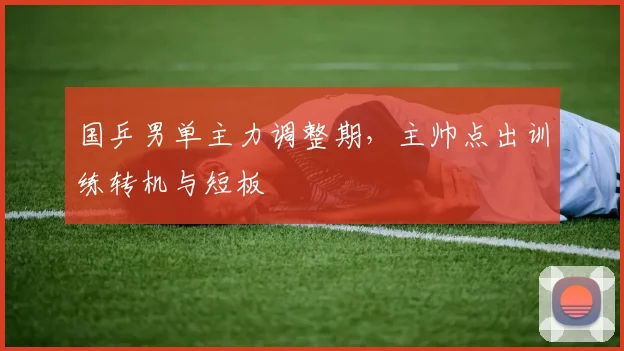国乒男单主力调整期，主帅点出训练转机与短板