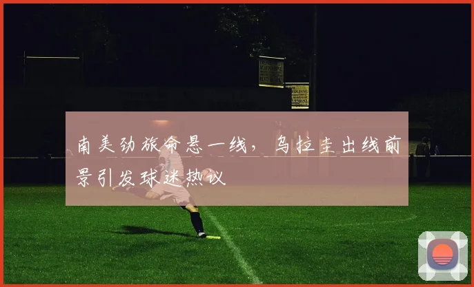 南美劲旅命悬一线，乌拉圭出线前景引发球迷热议