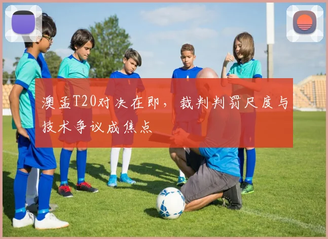 澳孟T20对决在即，裁判判罚尺度与技术争议成焦点