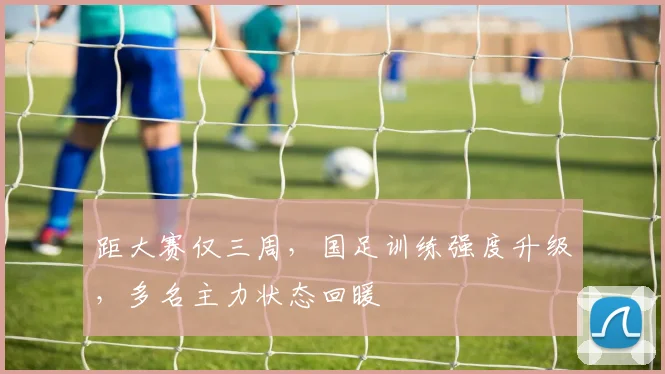 距大赛仅三周，国足训练强度升级，多名主力状态回暖