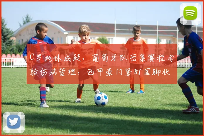 C罗轮休成疑，葡萄牙队密集赛程考验伤病管理，西甲豪门紧盯国脚状态