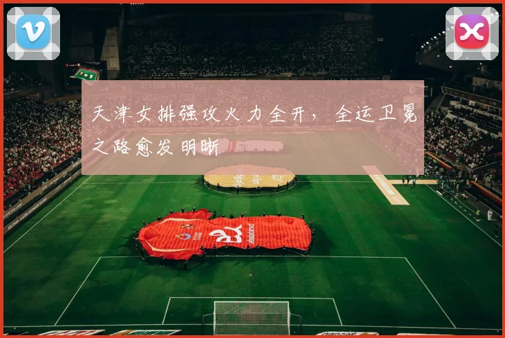 天津女排强攻火力全开，全运卫冕之路愈发明晰