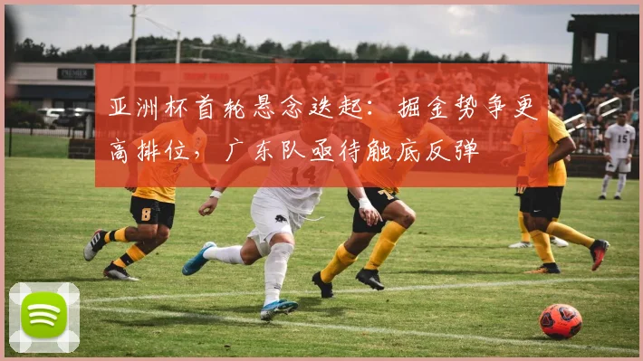亚洲杯首轮悬念迭起：掘金势争更高排位，广东队亟待触底反弹