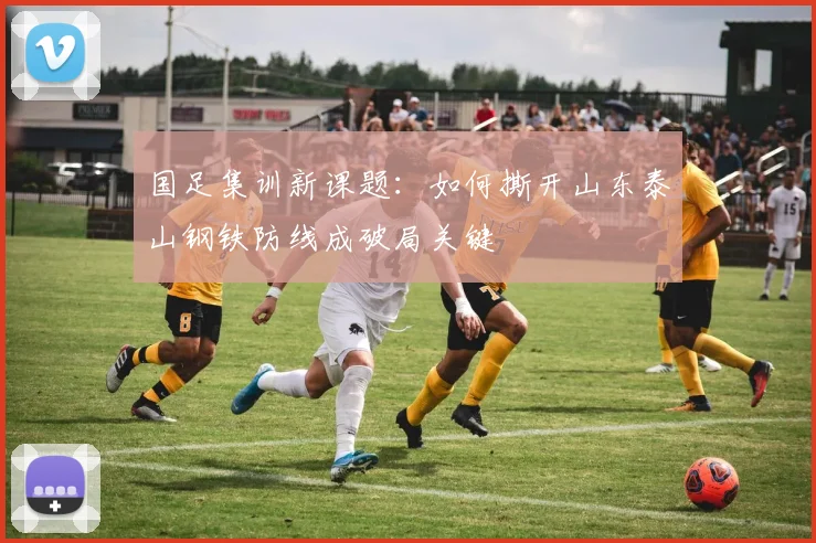国足集训新课题：如何撕开山东泰山钢铁防线成破局关键