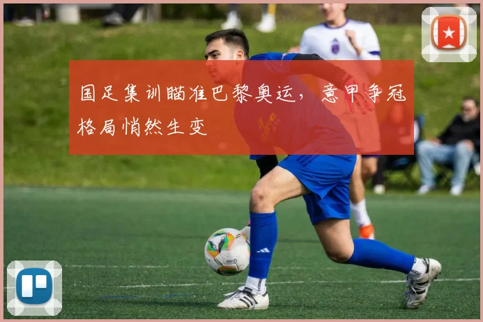 国足集训瞄准巴黎奥运，意甲争冠格局悄然生变