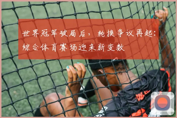 世界冠军破局后，轮换争议再起：综合体育赛场迎来新变数