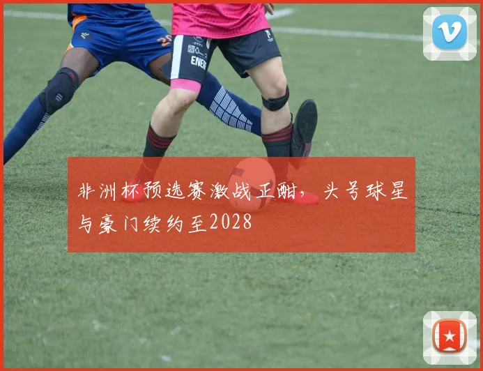 非洲杯预选赛激战正酣，头号球星与豪门续约至2028