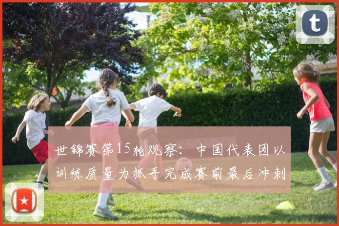 世锦赛第15轮观察：中国代表团以训练质量为抓手完成赛前最后冲刺