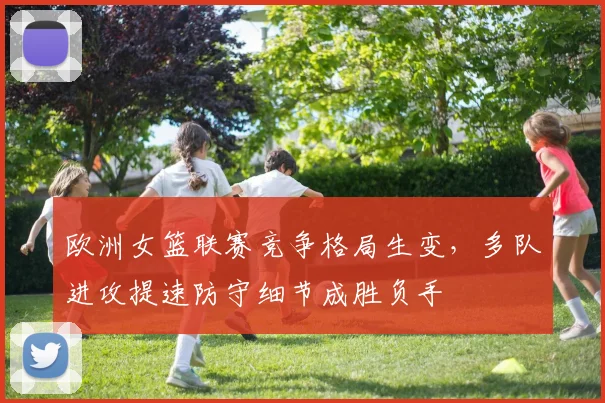 欧洲女篮联赛竞争格局生变，多队进攻提速防守细节成胜负手