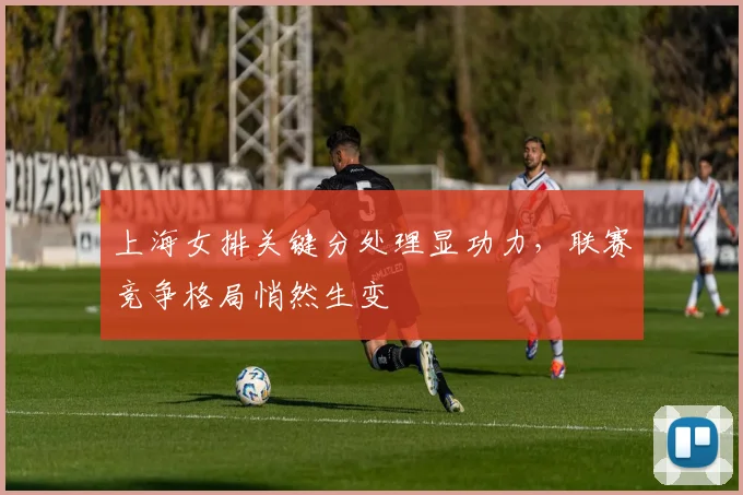 上海女排关键分处理显功力，联赛竞争格局悄然生变