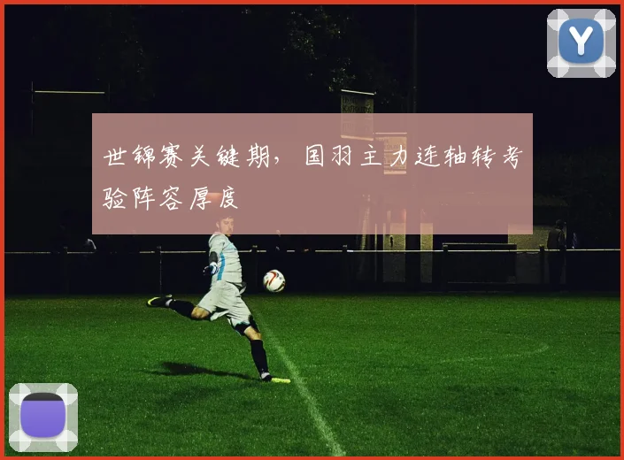 世锦赛关键期，国羽主力连轴转考验阵容厚度