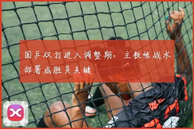 国乒双打进入调整期，主教练战术部署成胜负关键