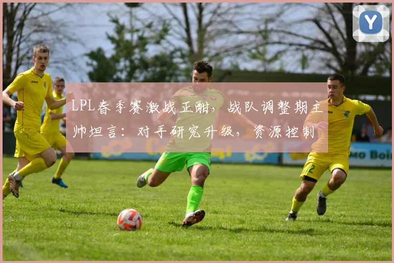 LPL春季赛激战正酣，战队调整期主帅坦言：对手研究升级，资源控制仍是短板