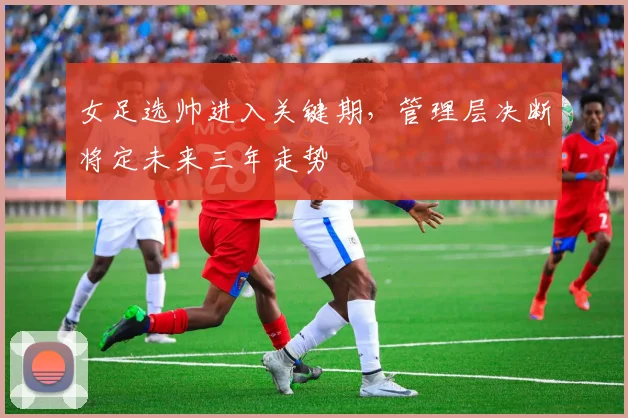女足选帅进入关键期，管理层决断将定未来三年走势