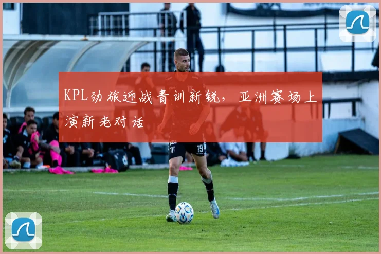 KPL劲旅迎战青训新锐，亚洲赛场上演新老对话