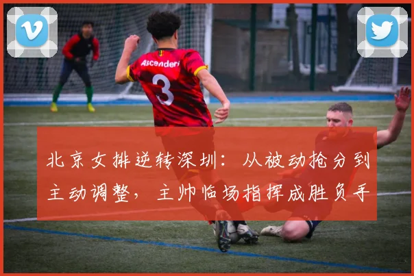 北京女排逆转深圳：从被动抢分到主动调整，主帅临场指挥成胜负手