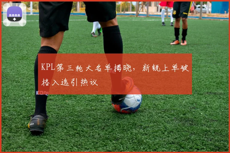 KPL第三轮大名单揭晓，新锐上单破格入选引热议
