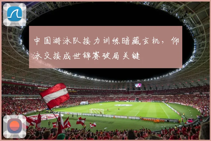 中国游泳队接力训练暗藏玄机，仰泳交接成世锦赛破局关键