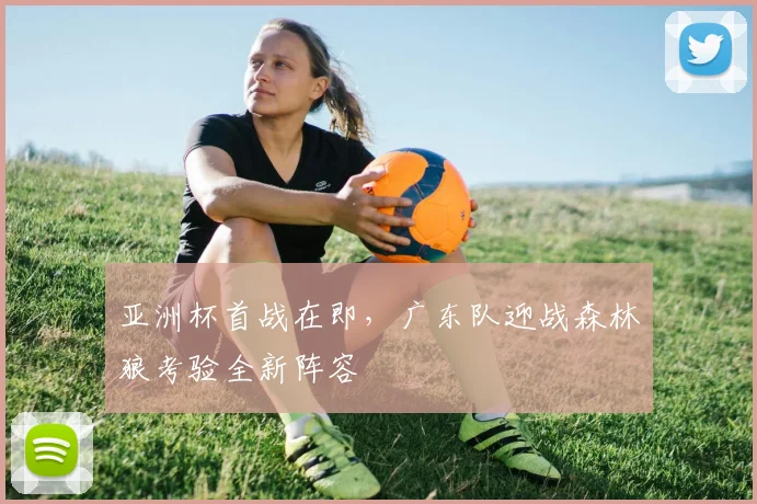 亚洲杯首战在即，广东队迎战森林狼考验全新阵容
