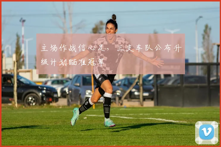 主场作战信心足，三支车队公布升级计划瞄准冠军