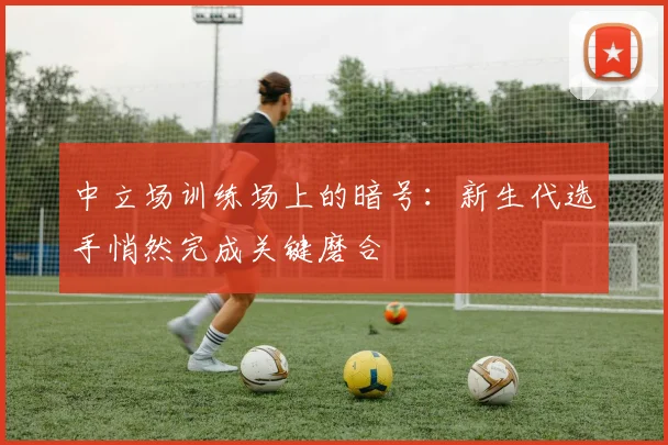 中立场训练场上的暗号：新生代选手悄然完成关键磨合