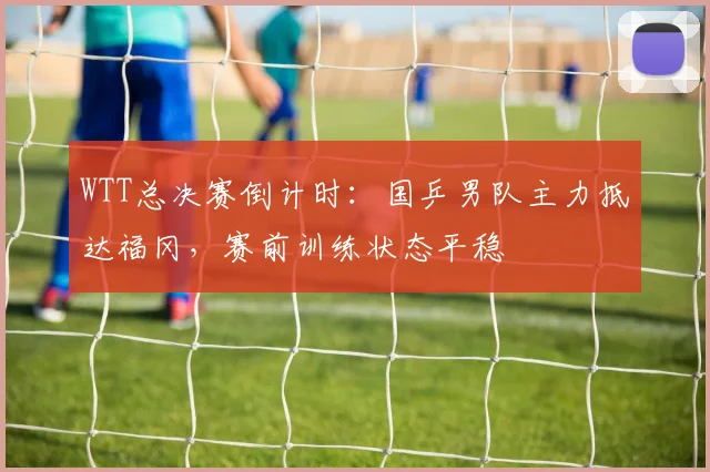 WTT总决赛倒计时：国乒男队主力抵达福冈，赛前训练状态平稳