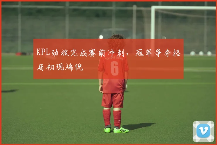 KPL劲旅完成赛前冲刺，冠军争夺格局初现端倪