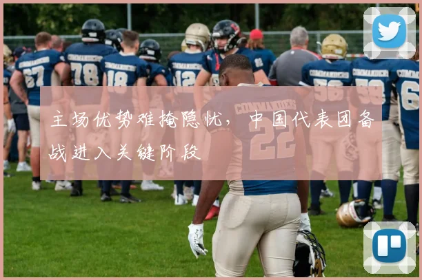 主场优势难掩隐忧，中国代表团备战进入关键阶段