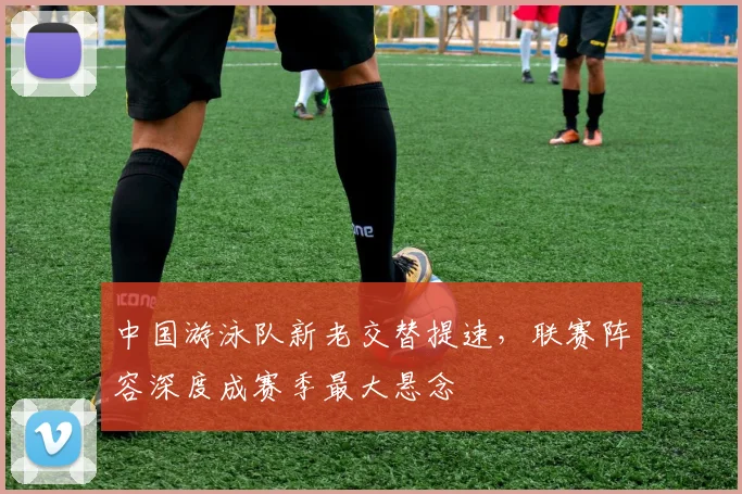 中国游泳队新老交替提速，联赛阵容深度成赛季最大悬念