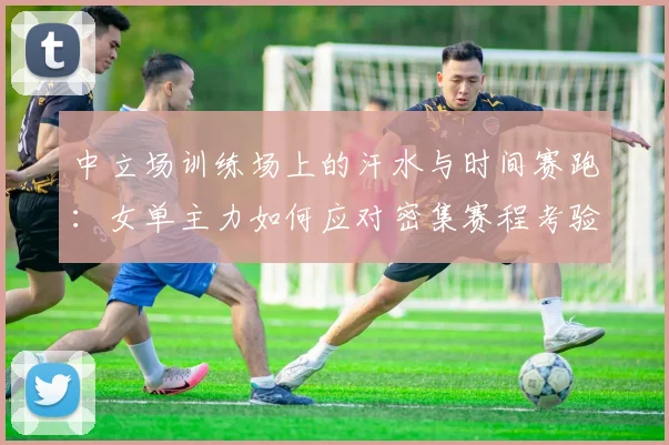 中立场训练场上的汗水与时间赛跑：女单主力如何应对密集赛程考验