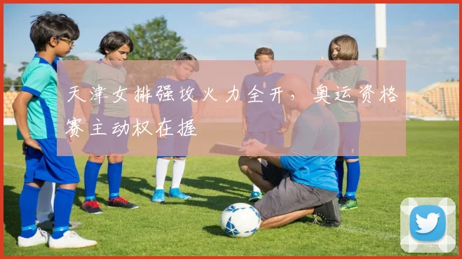 天津女排强攻火力全开，奥运资格赛主动权在握