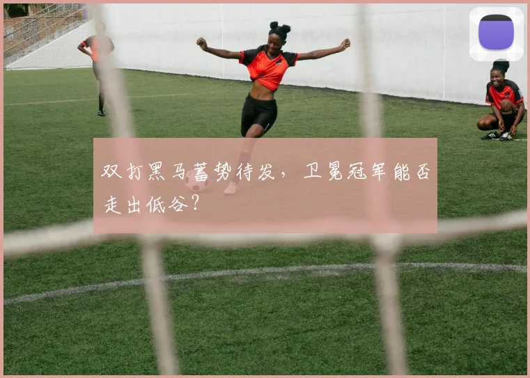 双打黑马蓄势待发，卫冕冠军能否走出低谷？