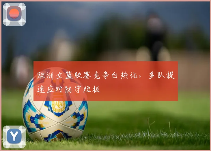 欧洲女篮联赛竞争白热化，多队提速应对防守短板