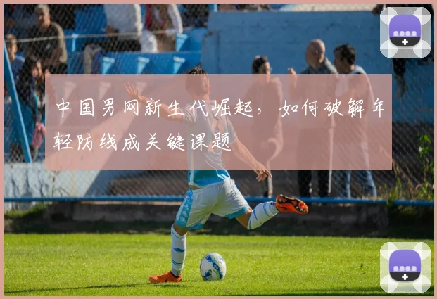 中国男网新生代崛起，如何破解年轻防线成关键课题