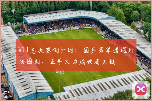WTT总决赛倒计时：国乒男单遭遇外协围剿，正手火力成破局关键