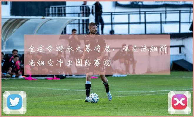 全运会游泳大幕将启，混合泳组新老组合冲击国际赛场