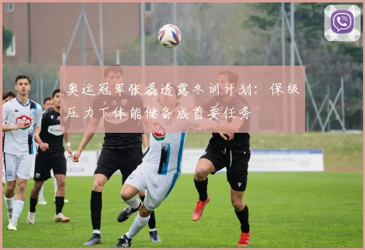 奥运冠军张磊透露冬训计划：保级压力下体能储备成首要任务