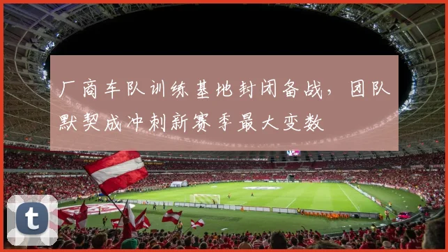 厂商车队训练基地封闭备战，团队默契成冲刺新赛季最大变数
