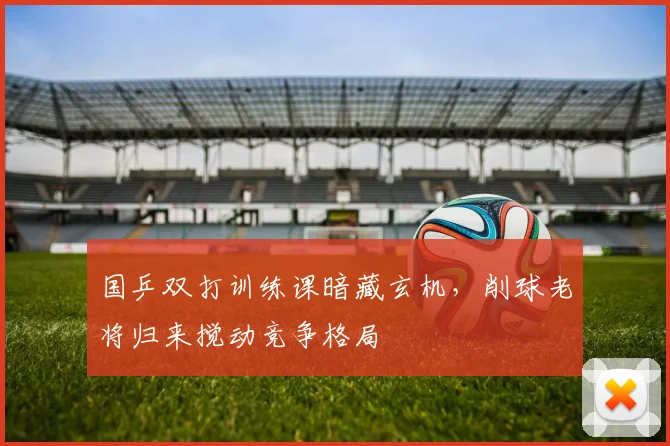 国乒双打训练课暗藏玄机，削球老将归来搅动竞争格局