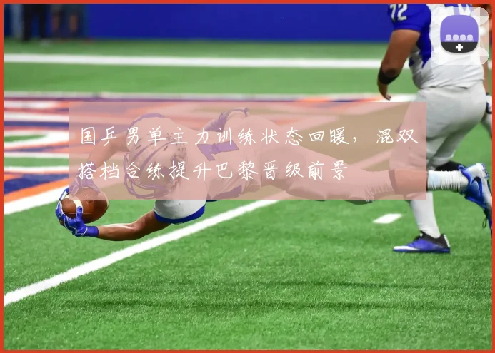 国乒男单主力训练状态回暖，混双搭档合练提升巴黎晋级前景
