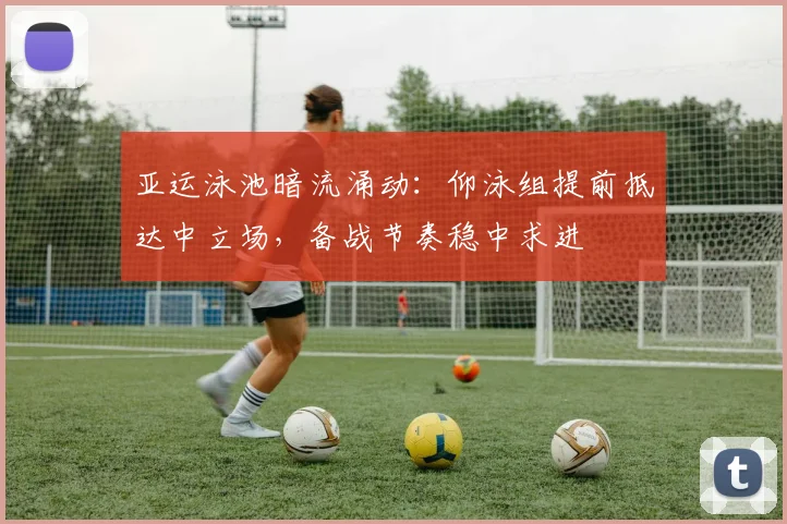 亚运泳池暗流涌动：仰泳组提前抵达中立场，备战节奏稳中求进