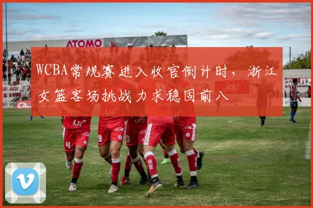 WCBA常规赛进入收官倒计时，浙江女篮客场挑战力求稳固前八