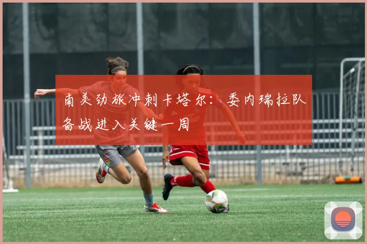 南美劲旅冲刺卡塔尔：委内瑞拉队备战进入关键一周
