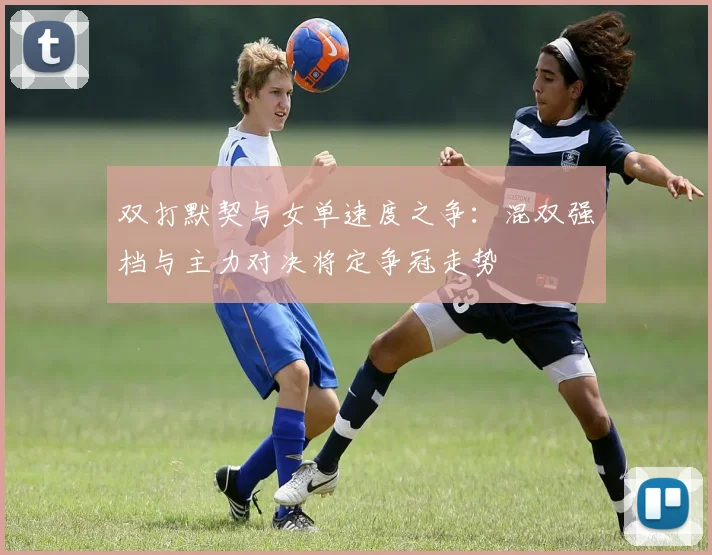 双打默契与女单速度之争：混双强档与主力对决将定争冠走势